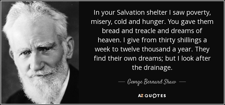 In your Salvation shelter I saw poverty, misery, cold and hunger. You gave them bread and treacle and dreams of heaven. I give from thirty shillings a week to twelve thousand a year. They find their own dreams; but I look after the drainage. - George Bernard Shaw
