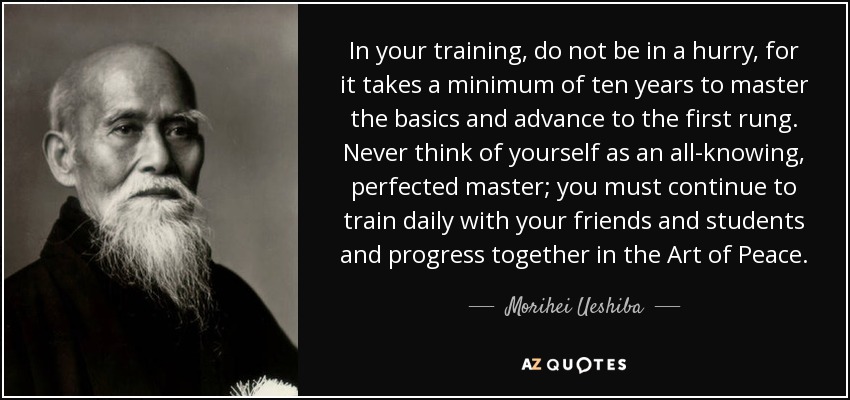 In your training, do not be in a hurry, for it takes a minimum of ten years to master the basics and advance to the first rung. Never think of yourself as an all-knowing, perfected master; you must continue to train daily with your friends and students and progress together in the Art of Peace. - Morihei Ueshiba