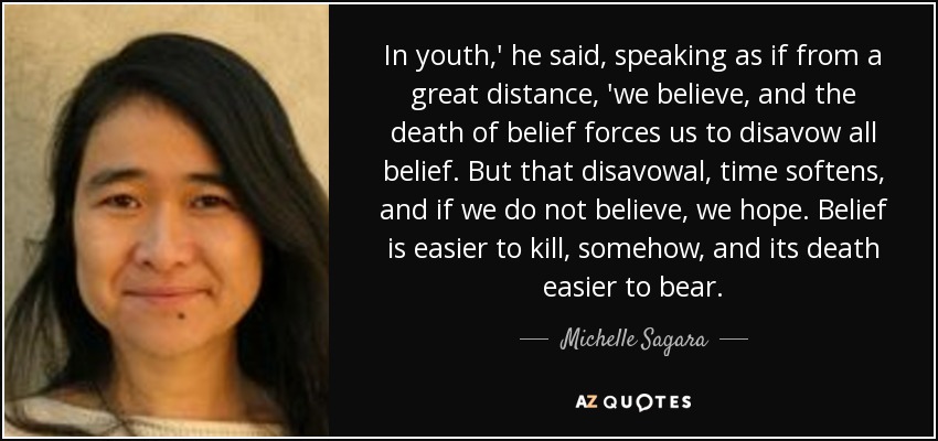 In youth,' he said, speaking as if from a great distance, 'we believe, and the death of belief forces us to disavow all belief. But that disavowal, time softens, and if we do not believe, we hope. Belief is easier to kill, somehow, and its death easier to bear. - Michelle Sagara