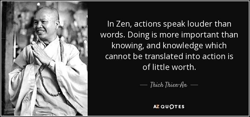In Zen, actions speak louder than words. Doing is more important than knowing, and knowledge which cannot be translated into action is of little worth. - Thich Thien-An