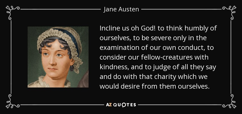 Incline us oh God! to think humbly of ourselves, to be severe only in the examination of our own conduct, to consider our fellow-creatures with kindness, and to judge of all they say and do with that charity which we would desire from them ourselves. - Jane Austen