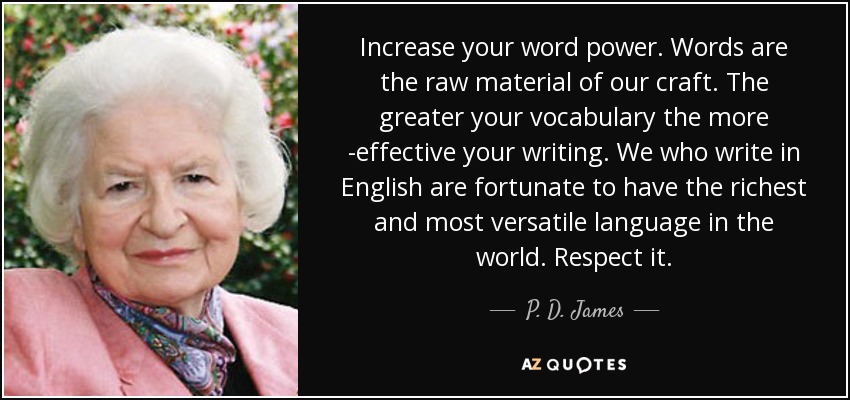 Increase your word power. Words are the raw material of our craft. The greater your vocabulary the more ­effective your writing. We who write in English are fortunate to have the richest and most versatile language in the world. Respect it. - P. D. James
