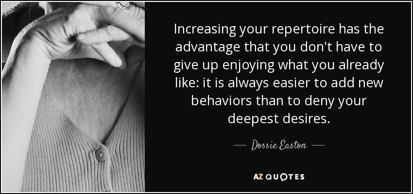 Increasing your repertoire has the advantage that you don't have to give up enjoying what you already like: it is always easier to add new behaviors than to deny your deepest desires. - Dossie Easton