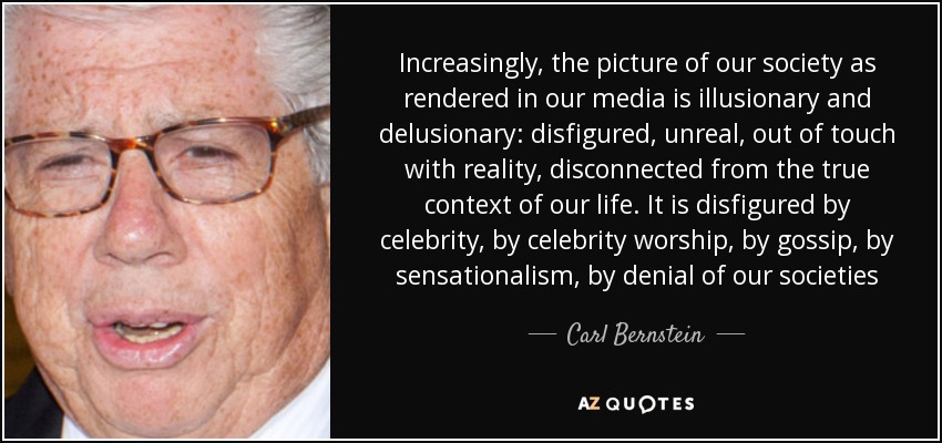 Increasingly, the picture of our society as rendered in our media is illusionary and delusionary: disfigured, unreal, out of touch with reality, disconnected from the true context of our life. It is disfigured by celebrity, by celebrity worship, by gossip, by sensationalism, by denial of our societies - Carl Bernstein