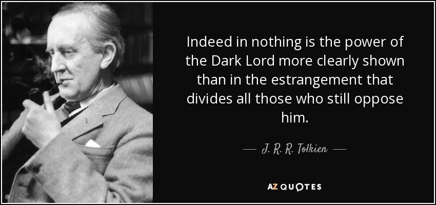 Indeed in nothing is the power of the Dark Lord more clearly shown than in the estrangement that divides all those who still oppose him. - J. R. R. Tolkien