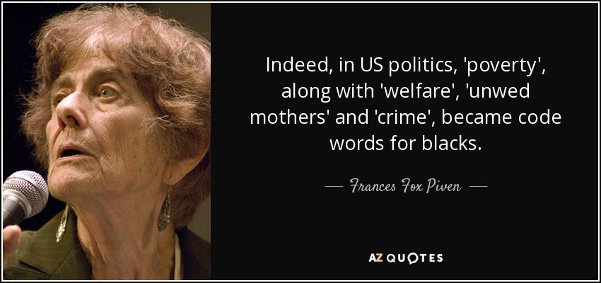 Indeed, in US politics, 'poverty', along with 'welfare', 'unwed mothers' and 'crime', became code words for blacks. - Frances Fox Piven