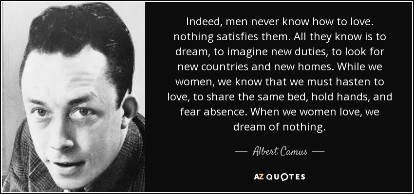 Indeed, men never know how to love. nothing satisfies them. All they know is to dream, to imagine new duties, to look for new countries and new homes. While we women, we know that we must hasten to love, to share the same bed, hold hands, and fear absence. When we women love, we dream of nothing. - Albert Camus