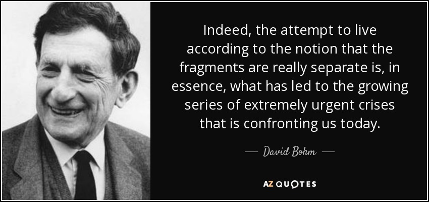 Indeed, the attempt to live according to the notion that the fragments are really separate is, in essence, what has led to the growing series of extremely urgent crises that is confronting us today. - David Bohm