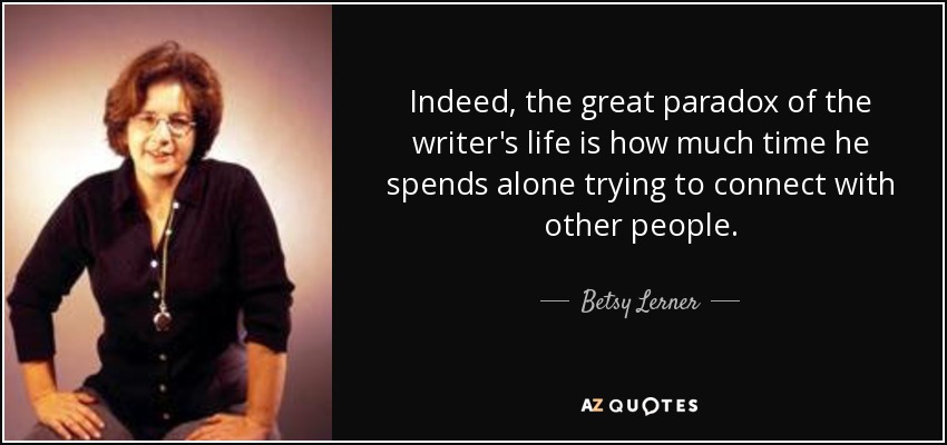 Indeed, the great paradox of the writer's life is how much time he spends alone trying to connect with other people. - Betsy Lerner