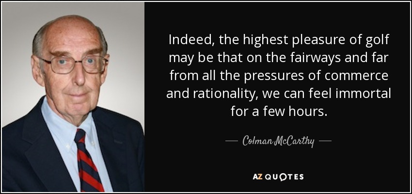 Indeed, the highest pleasure of golf may be that on the fairways and far from all the pressures of commerce and rationality, we can feel immortal for a few hours. - Colman McCarthy