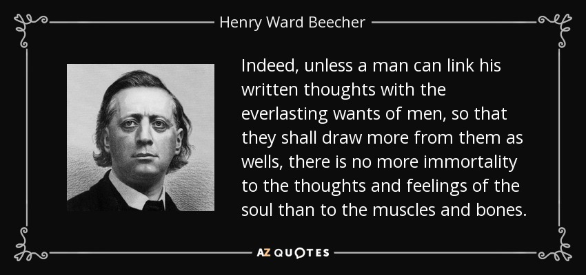 Indeed, unless a man can link his written thoughts with the everlasting wants of men, so that they shall draw more from them as wells, there is no more immortality to the thoughts and feelings of the soul than to the muscles and bones. - Henry Ward Beecher