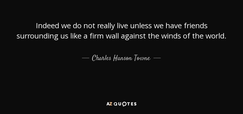 Indeed we do not really live unless we have friends surrounding us like a firm wall against the winds of the world. - Charles Hanson Towne