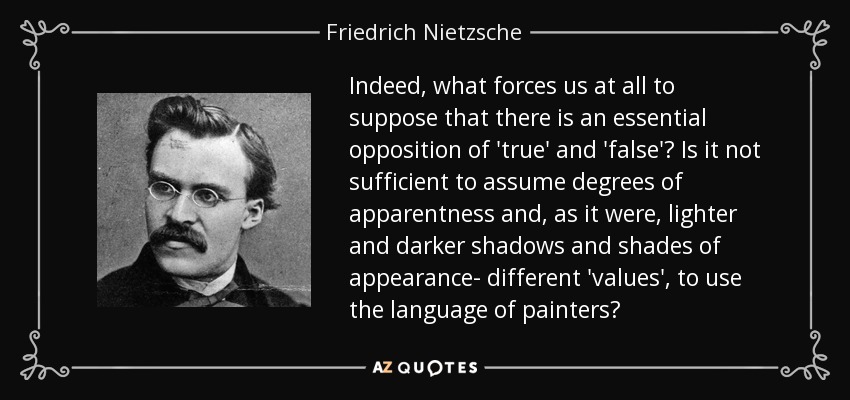 Indeed, what forces us at all to suppose that there is an essential opposition of 'true' and 'false'? Is it not sufficient to assume degrees of apparentness and, as it were, lighter and darker shadows and shades of appearance- different 'values', to use the language of painters? - Friedrich Nietzsche