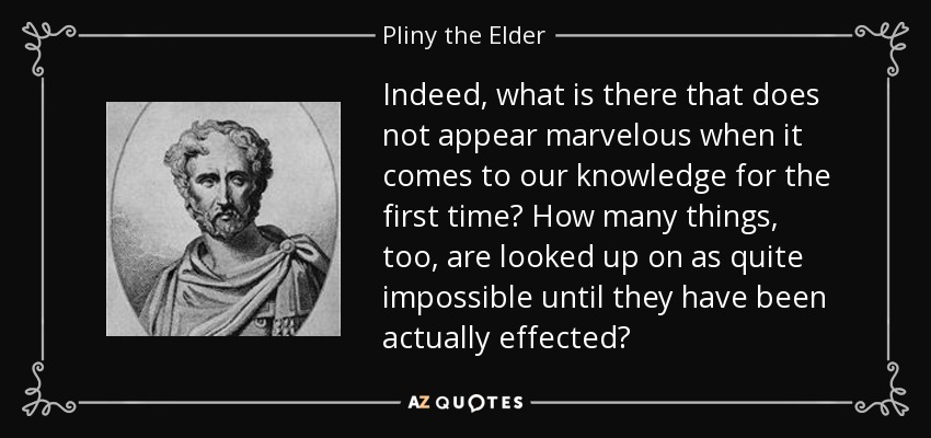Indeed, what is there that does not appear marvelous when it comes to our knowledge for the first time? How many things, too, are looked up on as quite impossible until they have been actually effected? - Pliny the Elder