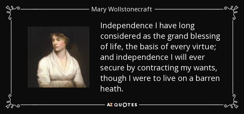 Independence I have long considered as the grand blessing of life, the basis of every virtue; and independence I will ever secure by contracting my wants, though I were to live on a barren heath. - Mary Wollstonecraft