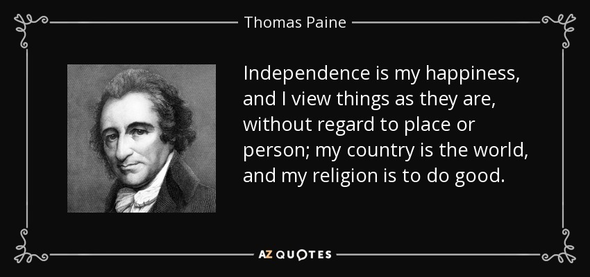 Independence is my happiness, and I view things as they are, without regard to place or person; my country is the world, and my religion is to do good. - Thomas Paine