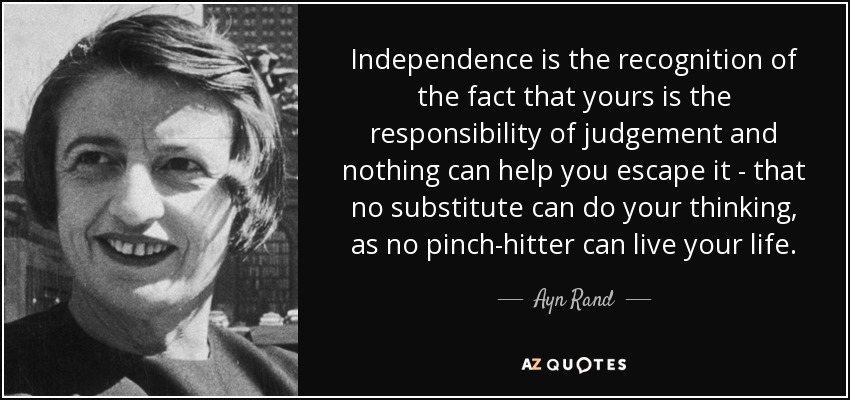 Independence is the recognition of the fact that yours is the responsibility of judgement and nothing can help you escape it - that no substitute can do your thinking, as no pinch-hitter can live your life. - Ayn Rand