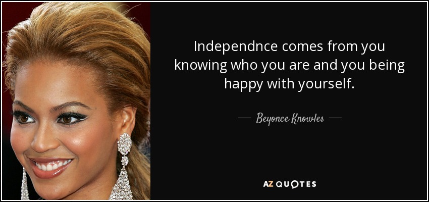 Independnce comes from you knowing who you are and you being happy with yourself. - Beyonce Knowles