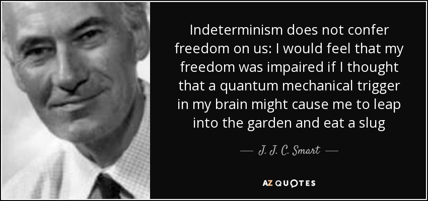 Indeterminism does not confer freedom on us: I would feel that my freedom was impaired if I thought that a quantum mechanical trigger in my brain might cause me to leap into the garden and eat a slug - J. J. C. Smart