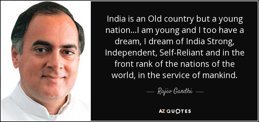 India is an Old country but a young nation…I am young and I too have a dream, I dream of India Strong, Independent, Self-Reliant and in the front rank of the nations of the world, in the service of mankind. - Rajiv Gandhi