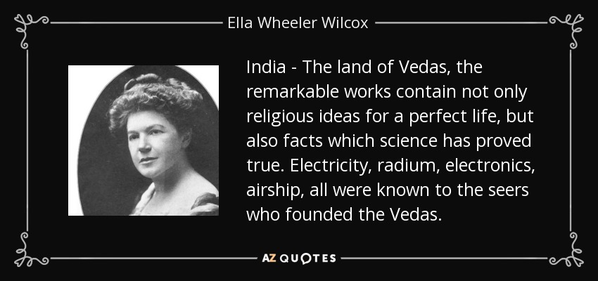 India - The land of Vedas, the remarkable works contain not only religious ideas for a perfect life, but also facts which science has proved true. Electricity, radium, electronics, airship, all were known to the seers who founded the Vedas. - Ella Wheeler Wilcox