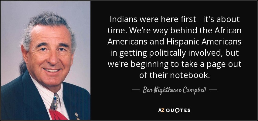 Indians were here first - it's about time. We're way behind the African Americans and Hispanic Americans in getting politically involved, but we're beginning to take a page out of their notebook. - Ben Nighthorse Campbell