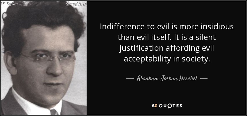 Indifference to evil is more insidious than evil itself. It is a silent justification affording evil acceptability in society. - Abraham Joshua Heschel
