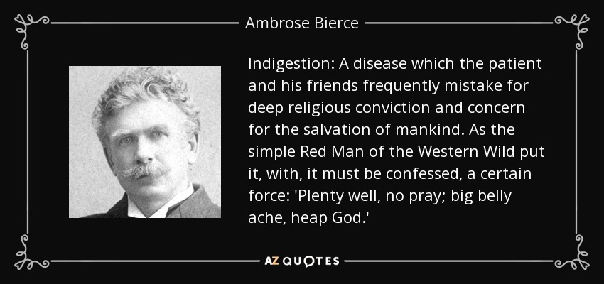 Indigestion: A disease which the patient and his friends frequently mistake for deep religious conviction and concern for the salvation of mankind. As the simple Red Man of the Western Wild put it, with, it must be confessed, a certain force: 'Plenty well, no pray; big belly ache, heap God.' - Ambrose Bierce
