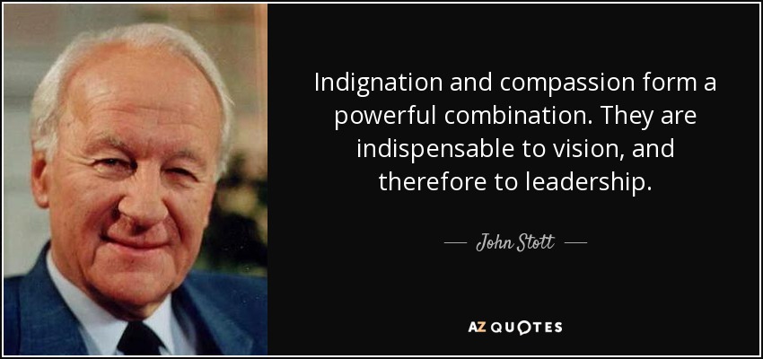 Indignation and compassion form a powerful combination. They are indispensable to vision, and therefore to leadership. - John Stott