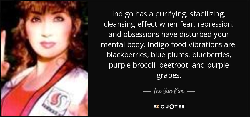 Indigo has a purifying, stabilizing, cleansing effect when fear, repression, and obsessions have disturbed your mental body. Indigo food vibrations are: blackberries, blue plums, blueberries, purple brocoli, beetroot, and purple grapes. - Tae Yun Kim