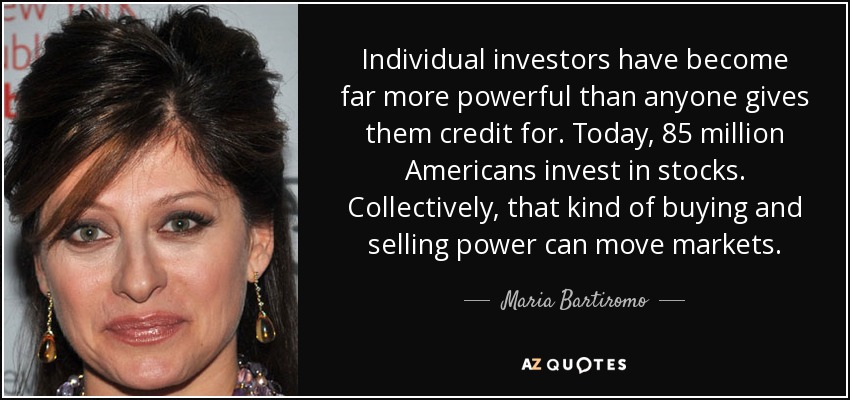 Individual investors have become far more powerful than anyone gives them credit for. Today, 85 million Americans invest in stocks. Collectively, that kind of buying and selling power can move markets. - Maria Bartiromo