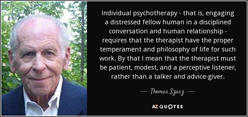 Individual psychotherapy - that is, engaging a distressed fellow human in a disciplined conversation and human relationship - requires that the therapist have the proper temperament and philosophy of life for such work. By that I mean that the therapist must be patient, modest, and a perceptive listener, rather than a talker and advice-giver. - Thomas Szasz