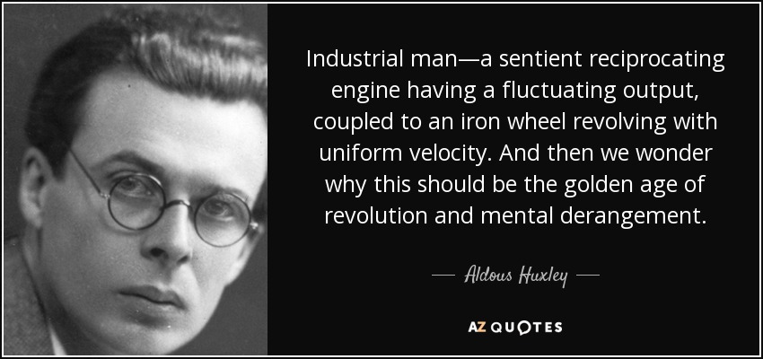 Industrial man—a sentient reciprocating engine having a fluctuating output, coupled to an iron wheel revolving with uniform velocity. And then we wonder why this should be the golden age of revolution and mental derangement. - Aldous Huxley