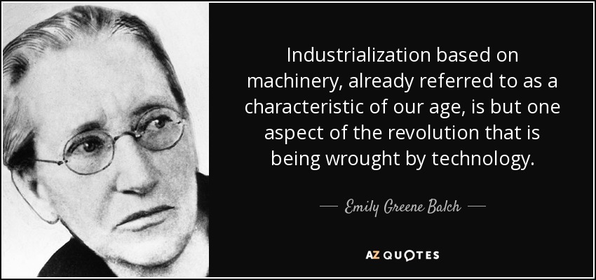 Industrialization based on machinery, already referred to as a characteristic of our age, is but one aspect of the revolution that is being wrought by technology. - Emily Greene Balch