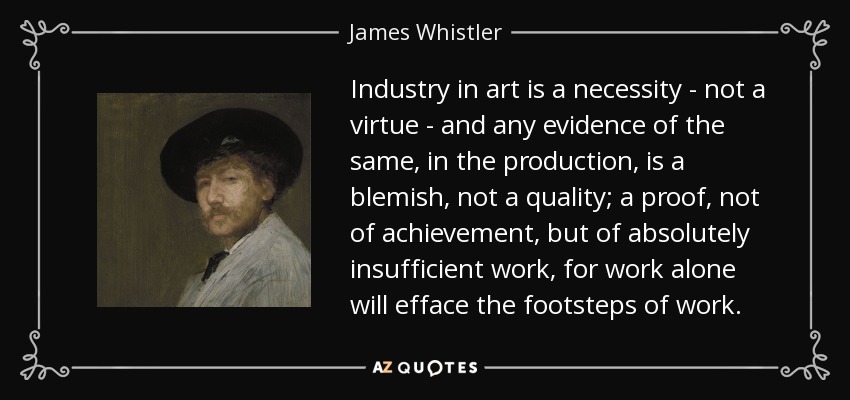Industry in art is a necessity - not a virtue - and any evidence of the same, in the production, is a blemish, not a quality; a proof, not of achievement, but of absolutely insufficient work, for work alone will efface the footsteps of work. - James Whistler