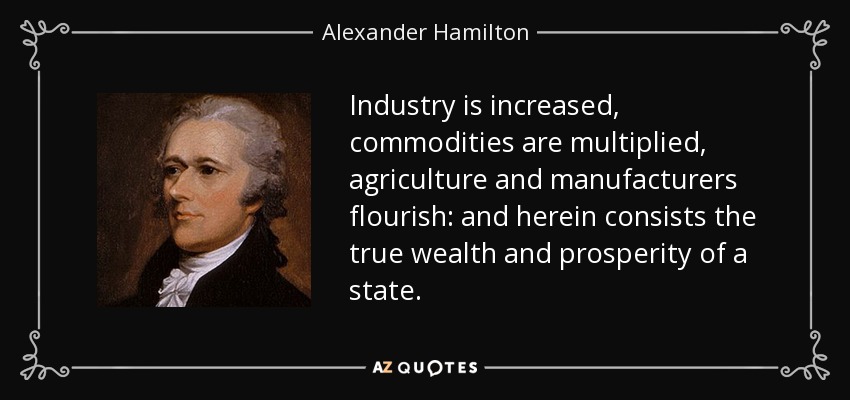 Industry is increased, commodities are multiplied, agriculture and manufacturers flourish: and herein consists the true wealth and prosperity of a state. - Alexander Hamilton
