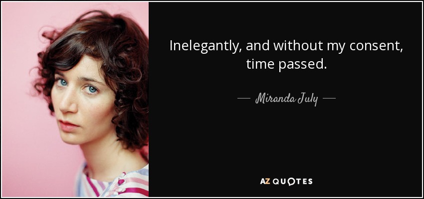Inelegantly, and without my consent, time passed. - Miranda July