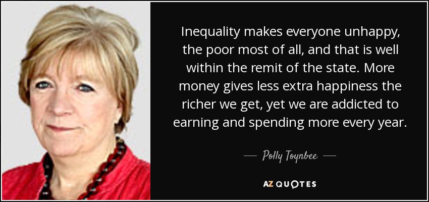 Inequality makes everyone unhappy, the poor most of all, and that is well within the remit of the state. More money gives less extra happiness the richer we get, yet we are addicted to earning and spending more every year. - Polly Toynbee