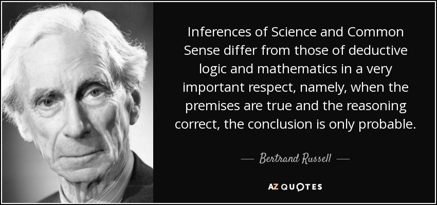 Inferences of Science and Common Sense differ from those of deductive logic and mathematics in a very important respect, namely, when the premises are true and the reasoning correct, the conclusion is only probable. - Bertrand Russell