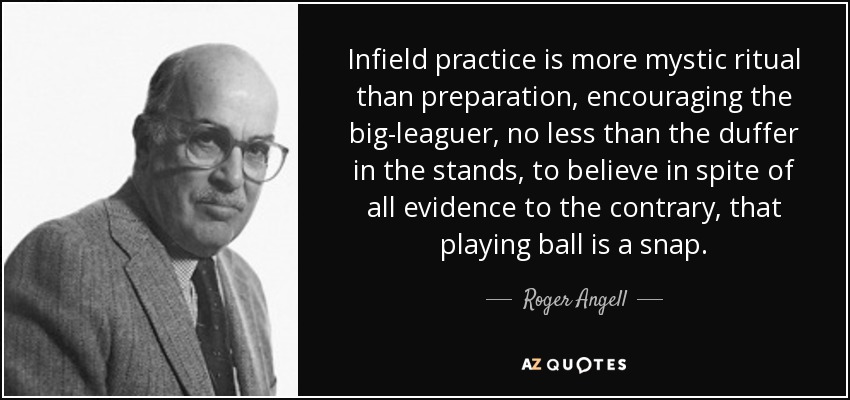 Infield practice is more mystic ritual than preparation, encouraging the big-leaguer, no less than the duffer in the stands, to believe in spite of all evidence to the contrary, that playing ball is a snap. - Roger Angell