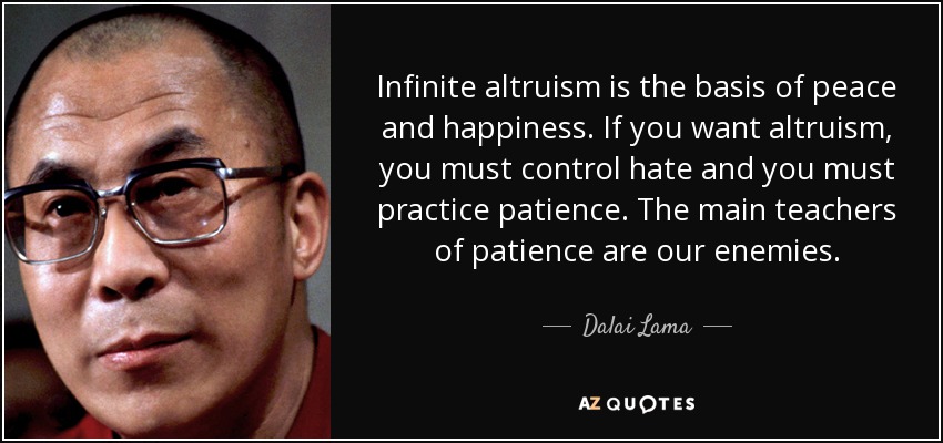 Infinite altruism is the basis of peace and happiness. If you want altruism, you must control hate and you must practice patience. The main teachers of patience are our enemies. - Dalai Lama