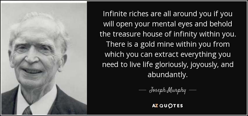 Infinite riches are all around you if you will open your mental eyes and behold the treasure house of infinity within you. There is a gold mine within you from which you can extract everything you need to live life gloriously, joyously, and abundantly. - Joseph Murphy