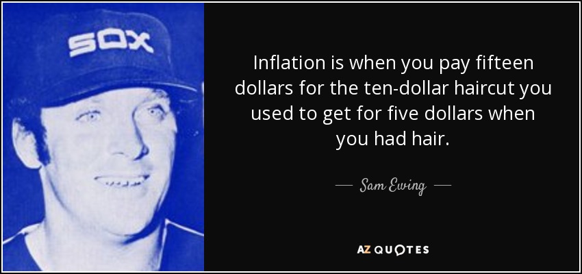 Inflation is when you pay fifteen dollars for the ten-dollar haircut you used to get for five dollars when you had hair. - Sam Ewing
