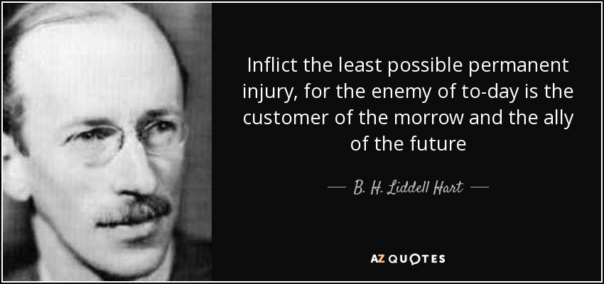 Inflict the least possible permanent injury, for the enemy of to-day is the customer of the morrow and the ally of the future - B. H. Liddell Hart