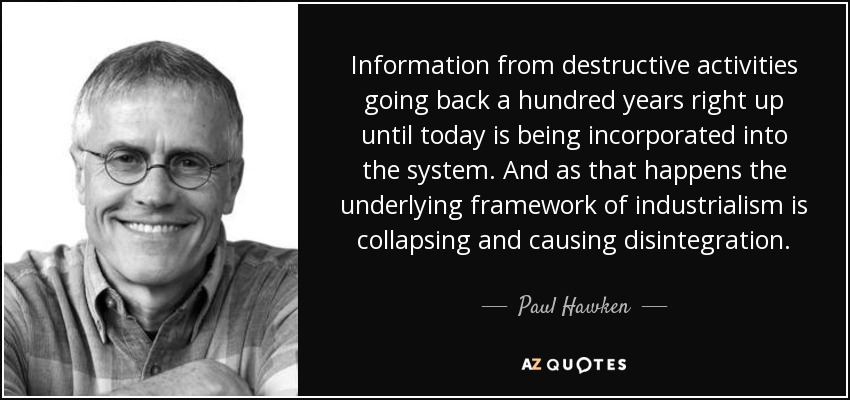 Information from destructive activities going back a hundred years right up until today is being incorporated into the system. And as that happens the underlying framework of industrialism is collapsing and causing disintegration. - Paul Hawken