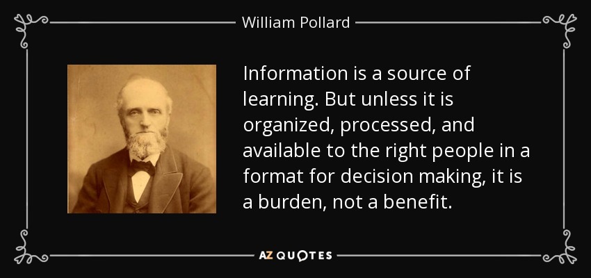 Information is a source of learning. But unless it is organized, processed, and available to the right people in a format for decision making, it is a burden, not a benefit. - William Pollard