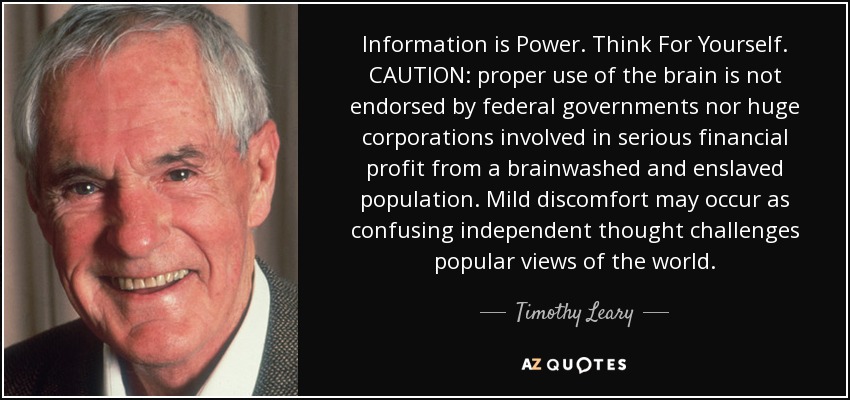 Information is Power. Think For Yourself. CAUTION: proper use of the brain is not endorsed by federal governments nor huge corporations involved in serious financial profit from a brainwashed and enslaved population. Mild discomfort may occur as confusing independent thought challenges popular views of the world. - Timothy Leary