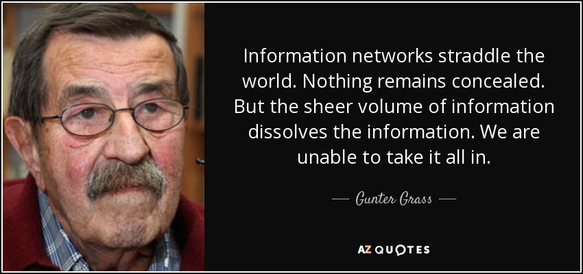 Information networks straddle the world. Nothing remains concealed. But the sheer volume of information dissolves the information. We are unable to take it all in. - Gunter Grass