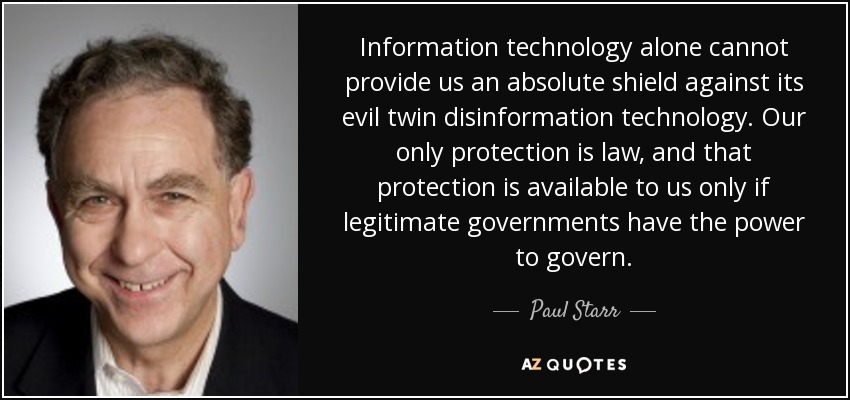 Information technology alone cannot provide us an absolute shield against its evil twin disinformation technology. Our only protection is law, and that protection is available to us only if legitimate governments have the power to govern. - Paul Starr