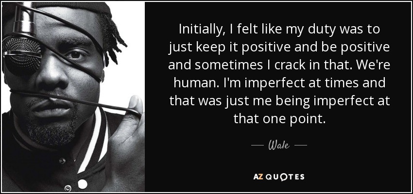 Initially, I felt like my duty was to just keep it positive and be positive and sometimes I crack in that. We're human. I'm imperfect at times and that was just me being imperfect at that one point. - Wale